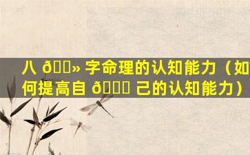 八 🌻 字命理的认知能力（如何提高自 🍁 己的认知能力）